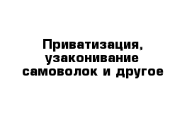 Приватизация, узаконивание самоволок и другое